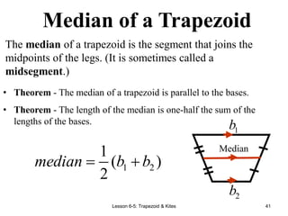 Lesson 6-5: Trapezoid & Kites 41
The median of a trapezoid is the segment that joins the
midpoints of the legs. (It is sometimes called a
midsegment.)
• Theorem - The median of a trapezoid is parallel to the bases.
• Theorem - The length of the median is one-half the sum of the
lengths of the bases.
Median
1
b
2
b
1 2
1
( )
2
median b b
 
Median of a Trapezoid
 