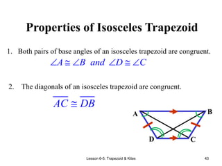 Lesson 6-5: Trapezoid & Kites 43
Properties of Isosceles Trapezoid
A B and D C
     
2. The diagonals of an isosceles trapezoid are congruent.
1. Both pairs of base angles of an isosceles trapezoid are congruent.
A B
C
D

AC DB
 