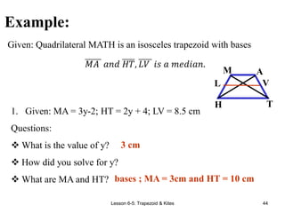 Lesson 6-5: Trapezoid & Kites 44
Example:
1. Given: MA = 3y-2; HT = 2y + 4; LV = 8.5 cm
Questions:
 What is the value of y?
 How did you solve for y?
 What are MA and HT?
Given: Quadrilateral MATH is an isosceles trapezoid with bases
A
M
T
H
V
L
3 cm
bases ; MA = 3cm and HT = 10 cm
 