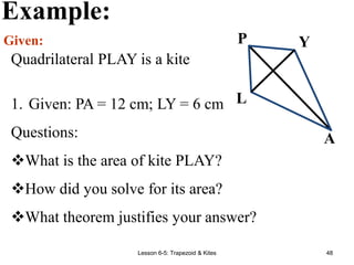 Lesson 6-5: Trapezoid & Kites 48
Example:
Given:
Quadrilateral PLAY is a kite
P Y
L
A
1. Given: PA = 12 cm; LY = 6 cm
Questions:
What is the area of kite PLAY?
How did you solve for its area?
What theorem justifies your answer?
 