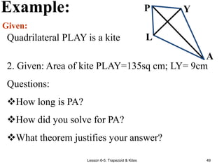 Lesson 6-5: Trapezoid & Kites 49
Example:
Given:
Quadrilateral PLAY is a kite
P Y
L
A
2. Given: Area of kite PLAY=135sq cm; LY= 9cm
Questions:
How long is PA?
How did you solve for PA?
What theorem justifies your answer?
 