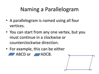 Naming a Parallelogram
• A parallelogram is named using all four
vertices.
• You can start from any one vertex, but you
must continue in a clockwise or
counterclockwise direction.
• For example, this can be either
ABCD or ADCB. C
B
A D
 
