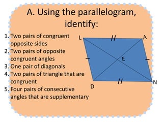 A. Using the parallelogram,
identify:
1. Two pairs of congruent
opposite sides
2. Two pairs of opposite
congruent angles
3. One pair of diagonals
4. Two pairs of triangle that are
congruent
5. Four pairs of consecutive
angles that are supplementary
N
L
 