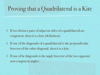 Proving that a Quadrilateral is a Kite


 If two distinct pairs of adjacent sides of a quadrilateral are
 congruent, then it is a kite (definition).

 If one of the diagonals of a quadrilateral is the perpendicular
 bisector of the other diagonal, then it is a kite.

 If one of he diagonals is the angle bisector of the two opposite
 non-congruent angles.
 