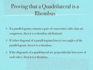 Proving that a Quadrilateral is a
           Rhombus

If a parallelogram contains a pair of consecutive sides that are
congruent, then it is a rhombus (definition).

If either diagonal of a parallelogram bisects two angles of the
parallelogram, then it is a rhombus.

If the diagonals of a quadrilateral are perpendicular bisectors of
each other, then it is a rhombus.
 