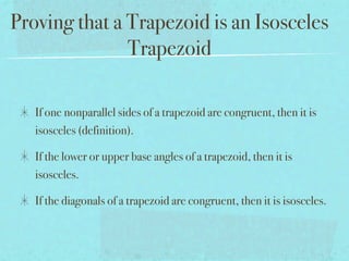 Proving that a Trapezoid is an Isosceles
               Trapezoid

   If one nonparallel sides of a trapezoid are congruent, then it is
   isosceles (definition).

   If the lower or upper base angles of a trapezoid, then it is
   isosceles.

   If the diagonals of a trapezoid are congruent, then it is isosceles.
 