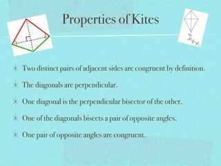 Properties of Kites


Two distinct pairs of adjacent sides are congruent by definition.

The diagonals are perpendicular.

One diagonal is the perpendicular bisector of the other.

One of the diagonals bisects a pair of opposite angles.

One pair of opposite angles are congruent.
 