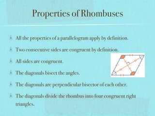 Properties of Rhombuses

All the properties of a parallelogram apply by definition.

Two consecutive sides are congruent by definition.

All sides are congruent.

The diagonals bisect the angles.

The diagonals are perpendicular bisector of each other.

The diagonals divide the rhombus into four congruent right
triangles.
 