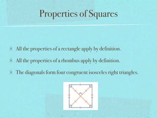 Properties of Squares


All the properties of a rectangle apply by definition.

All the properties of a rhombus apply by definition.

The diagonals form four congruent isosceles right triangles.
 