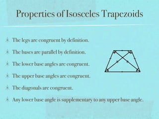 Properties of Isosceles Trapezoids

The legs are congruent by definition.

The bases are parallel by definition.

The lower base angles are congruent.

The upper base angles are congruent.

The diagonals are congruent.

Any lower base angle is supplementary to any upper base angle.
 