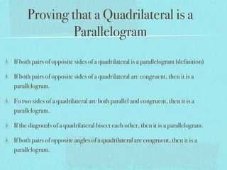 Proving that a Quadrilateral is a
              Parallelogram
If both pairs of opposite sides of a quadrilateral is a parallelogram (definition)

If both pairs of opposite sides of a quadrilateral are congruent, then it is a
parallelogram.

Fo two sides of a quadrilateral are both parallel and congruent, then it is a
parallelogram.

If the diagonals of a quadrilateral bisect each other, then it is a parallelogram.

If both pairs of opposite angles of a quadrilateral are congruent, then it is a
parallelogram.
 