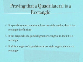 Proving that a Quadrilateral is a
           Rectangle

If a parallelogram contains at least one right angles, then it is a
rectangle (definition).

If the diagonals of a parallelogram are congruent, then it is a
rectangle.

If all four angles of a quadrilateral are right angles, then it is a
rectangle.
 