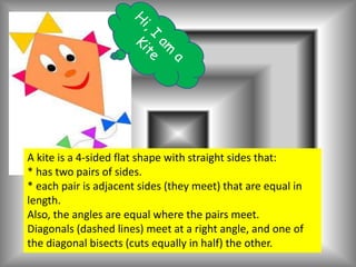 A kite is a 4-sided flat shape with straight sides that:
* has two pairs of sides.
* each pair is adjacent sides (they meet) that are equal in
length.
Also, the angles are equal where the pairs meet.
Diagonals (dashed lines) meet at a right angle, and one of
the diagonal bisects (cuts equally in half) the other.
 