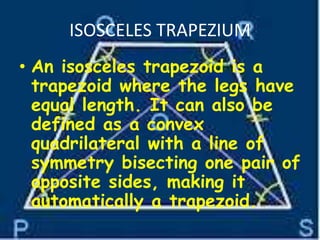 ISOSCELES TRAPEZIUM
• An isosceles trapezoid is a
trapezoid where the legs have
equal length. It can also be
defined as a convex
quadrilateral with a line of
symmetry bisecting one pair of
opposite sides, making it
automatically a trapezoid.
 