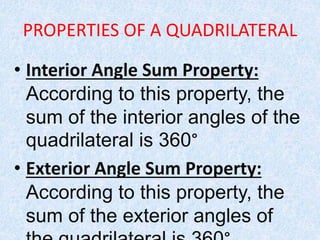 PROPERTIES OF A QUADRILATERAL
• Interior Angle Sum Property:
According to this property, the
sum of the interior angles of the
quadrilateral is 360°
• Exterior Angle Sum Property:
According to this property, the
sum of the exterior angles of
 
