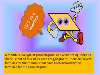 A rhombus is a type of parallelogram, and what distinguishes its
shape is that all four of its sides are Congruent. There are several
formulas for the rhombus that have been derived by the
formulae for the parallelogram.
 
