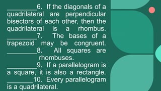 ________6. If the diagonals of a
quadrilateral are perpendicular
bisectors of each other, then the
quadrilateral is a rhombus.
________7. The bases of a
trapezoid may be congruent.
________8. All squares are
rhombuses.
________9. If a parallelogram is
a square, it is also a rectangle.
_______10. Every parallelogram
is a quadrilateral.
 