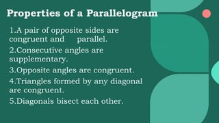Properties of a Parallelogram
1.A pair of opposite sides are
congruent and parallel.
2.Consecutive angles are
supplementary.
3.Opposite angles are congruent.
4.Triangles formed by any diagonal
are congruent.
5.Diagonals bisect each other.
 