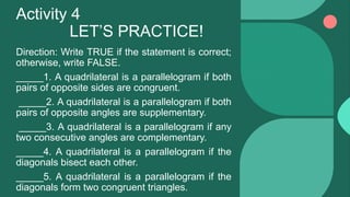 Activity 4
LET’S PRACTICE!
Direction: Write TRUE if the statement is correct;
otherwise, write FALSE.
_____1. A quadrilateral is a parallelogram if both
pairs of opposite sides are congruent.
_____2. A quadrilateral is a parallelogram if both
pairs of opposite angles are supplementary.
_____3. A quadrilateral is a parallelogram if any
two consecutive angles are complementary.
_____4. A quadrilateral is a parallelogram if the
diagonals bisect each other.
_____5. A quadrilateral is a parallelogram if the
diagonals form two congruent triangles.
 
