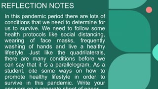 REFLECTION NOTES
In this pandemic period there are lots of
conditions that we need to determine for
us to survive. We need to follow some
health protocols like social distancing,
wearing of face masks, frequently
washing of hands and live a healthy
lifestyle. Just like the quadrilaterals,
there are many conditions before we
can say that it is a parallelogram. As a
student, cite some ways on how to
promote healthy lifestyle in order to
survive in this pandemic. Write your
 