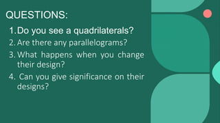 QUESTIONS:
1.Do you see a quadrilaterals?
2.Are there any parallelograms?
3.What happens when you change
their design?
4. Can you give significance on their
designs?
 