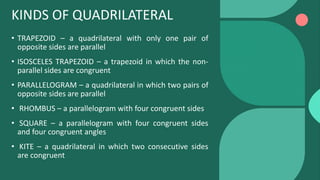 KINDS OF QUADRILATERAL
• TRAPEZOID – a quadrilateral with only one pair of
opposite sides are parallel
• ISOSCELES TRAPEZOID – a trapezoid in which the non-
parallel sides are congruent
• PARALLELOGRAM – a quadrilateral in which two pairs of
opposite sides are parallel
• RHOMBUS – a parallelogram with four congruent sides
• SQUARE – a parallelogram with four congruent sides
and four congruent angles
• KITE – a quadrilateral in which two consecutive sides
are congruent
 
