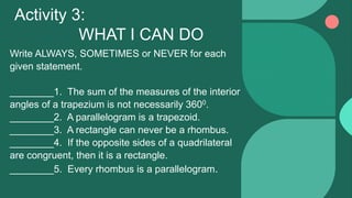 Write ALWAYS, SOMETIMES or NEVER for each
given statement.
________1. The sum of the measures of the interior
angles of a trapezium is not necessarily 3600.
________2. A parallelogram is a trapezoid.
________3. A rectangle can never be a rhombus.
________4. If the opposite sides of a quadrilateral
are congruent, then it is a rectangle.
________5. Every rhombus is a parallelogram.
Activity 3:
WHAT I CAN DO
 