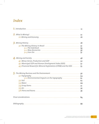 11Entendendo a Mineração no Quadrilátero Ferrífero
Understanding Mining around the Quadrilatero Ferrifero
1. Introduction
2. What Is Mining?
	 2.1 Mining and Economy
3. Mining History
	 3.1 The Mining History in Brazil
		3.1.1 The Gold Rush
		3.1.2 New discoveries
		3.1.3 Iron Ore
4. Mining and Society
	 4.1 Minas Gerais, Production and GDP	
	 4.2 Municipal GDP and Human Development Index (HDI)
	 4.3 Financial Reward for Mineral Exploitation (CFEM) and the HDI
5. The Mining Business and the Environment
	 5.1 Topography
		5.1.2 Environmental Impacts on the topography
	 5.2 Soil	
	 5.3 Water
	 5.4 Scrap Dams
	 5.5 Air
	 5.6 Flora and Fauna
Final considerations
Bibliography
12
22
26
28
32
34
36
37
46
50
52
53
56
60
61
62
66
72
76
78
84
88
Index
 