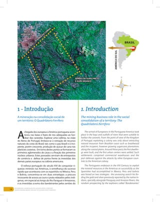 14
EntEndEndo a MinEração no QuadrilátEro FErríFEro
Understanding Mining aroUnd the QUadrilatero FerriFero
a
chegada dos europeus à américa portuguesa acon-
teceu nas baias e fozes de rios adequadas ao fun-
dear das caravelas. Explorar uma colônia, na visão
do reino de Portugal, limitava-se à extração de recursos
naturais da costa do Brasil, tais como o pau-brasil e à inci-
piente, porém crescente, produção de açúcar de cana nas
planícies costeiras. Em torno destes portos se formaram os
primeiros aglomerados de casas e a fixação dos primeiros
núcleos urbanos. Estes povoados serviram de entrepostos
de comércio e defesa de portos frente às investidas dos
demais países europeus na colônia americana.
o esforço português do século XVi de conquistar ri-
quezas minerais nas américas, à semelhança do sucesso
rápido que acontecera com os espanhóis no México, Peru
e Bolívia, concentrou-se em duas estratégias: a procura
incessante de acesso ao ouro e prata relatados pelos indí-
genas, em especial ao longo do rio Paraguai e amazonas,
e as investidas a esmo dos bandeirantes pelos sertões do
the arrival of europeans in the Portuguese america took
place in the bays and outfalls of rivers that were suitable to
harbor the caravels. From the point of view of the Kingdom
of Portugal, exploiting a colony was only about extracting
natural resources from Brazilian coast such as brazilwood
and the incipient, however growing sugarcane plantations
alongthecoastalplains.aroundtheseportsthefirstdwellin-
gs were built, and the first urban centers were settled. such
settlements comprised commercial warehouses and the
port defenses against the attacks by other european coun-
tries to the american colony.
the Portuguese endeavor in the XVi Century to exploit
the mineral resources in the americas as successfully as the
spanishes had accomplished in Mexico, Peru and bolivia
was based on two strategies: the unceasing search for fin-
ding the gold and silver previously reported by the native in-
dians, specially alongside Paraguay and amazon rivers, the
random prospecting by the explorers called ‘Bandeirantes’
1. Introduction
The mining business role in the social
consolidation of a territory: The
Quadrilatero Ferrifero
1 - Introdução
a mineração na consolidação social de
um território: o Quadrilátero Ferrífero
BrAsil
AMéricAdosul
serrA
do
currAl
Belo
horizonte
serrAs de ouro Preto
e ouro BrAnco
serrAdAMoedA
 