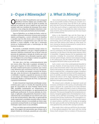 22
Entendendo a Mineração no Quadrilátero Ferrífero
Understanding Mining around the Quadrilatero Ferrifero
O
lhe ao seu redor. Provavelmente você conseguirá
identificar inúmeros objetos que considera indis-
pensáveis para sua vida. Do garfo às panelas, da
televisão ao celular, do carro à cadeira em que você está
sentado, tudo isso é produto da mineração. Ela é, prova-
velmente, a mais antiga das atividades industriais e este-
ve presente na maior parte da história da humanidade.
Seja no Paleolítico ou na Idade da Pedra, onde ho-
minídeos utilizavam elementos minerais para produzir
objetos pontiagudos, a serem utilizados em batalhas
e caçadas; seja nos dias atuais, para a criação de uten-
sílios domésticos e equipamentos que cada vez mais
facilitam o nosso trabalho, é fato que a mineração
tornou-se fundamental para a manutenção da vida
humana no planeta.
No entanto, a atividade minerária sempre esteve no
centro de uma polêmica: a de que o impacto gerado na
natureza é altíssimo. Irreversível. Isso se dá por conta do
processo de exploração e retirada do minério, que inclui
remoção de florestas e terra, alterações espaciais, quími-
cas e ecológicas nos cursos d’água e crateras na superfície
terrestre, como você verá a seguir.
Tal visão não é, de fato, contemplavelmente bela
aos nossos olhos. Mas toda e qualquer atividade hu-
mana gera impacto no meio ambiente: que é a fonte
de toda a matéria-prima para os produtos que criamos
e dos alimentos que consumimos. Por isso, a importân-
cia de, ao se montar um projeto, inclusive de minera-
ção que, antes do técnico e do pragmático, considere
a vitalidade e respeite o sagrado da natureza em todas
as suas etapas. Em relação à mineração, o projeto deve
contemplar desde a concepção da mina, sua operação
e posterior fechamento.
O setor mineral tem importante contribuição socioe-
conômica para o país e o mundo. Ele responde por boa
parte do crescimento de nosso Produto Interno Bruto
(PIB), possibilita investimentos em infraestrutura, em
desenvolvimento de tecnologia e no aprimoramento da
qualificação profissional. Os recursos advindos da mine-
ração, se aplicados adequadamente, favorecem o desen-
volvimento das comunidades em seu entorno sob o pon-
to de vista socioeconômico. Além disto, se gerenciada de
modo responsável, a atividade minerária reduz os impac-
tos nos sistemas naturais e na sociedade ao menor espa-
ço possível, acompanhando-os ao longo da existência da
mineração e após cessar as suas atividades.
É isso, caro leitor, que você encontrará nas próximas pá-
ginas. Uma viagem sem preconceitos que começa com a
própria história da mineração, passando por uma análise
Have a look around you. You will be likely able to iden-
tify an uncountable number of things you consider as in-
dispensable for your living. From the fork to the cooking
pots, from the TV set to the mobile phone, and from the car
to the chair you’re sitting in, a great deal of all that have
come from mining. It is probably the oldest industrial ac-
tivity on Earth, and has been present over the most of part
of the mankind history.
Either in the Paleolithic Age and the Stone Age, in
which the hominidae used to make use of mineral ele-
ments to produce tapering objects to be used for battling
and hunting; and as well today, for making house appli-
ances and other devices that make our work easier. It’s
true, mining has become fundamental to sustain the hu-
man living all around the planet.
Nevertheless, the mining activity has always being in the
core of a controversy: the one which claims that the impact
caused by it on the nature is has been quite intensive. And it
is irreversible. It happens because the ore exploitation and
extraction, including the concomitant deforestation, soil
removal, spatial changes, chemical and ecological changes
in the watercourses and the hollows that have been dug
throughout the Earth surface as you will see next.
Such a vision is not in fact contemplatively beautiful to
our eyes. However, all and every human activity causes im-
pact on the environment, which is the source of all raw ma-
terials of the products we make and the food we eat. That is
why it is important that , at designing a project, including a
mining project, before the technical and the pragmatic as-
pects, to carefully consider its vitality and the sacred respect
towards the nature in all its stages. Regarding mining, the
project shall consider it entirely, from the mine concept and
operation through its future shutdown.
The mineral sector embodies an important social and
economic contribution to the country, and ultimately to the
world. It accounts for a great deal of our Gross Domestic
Product (GDP), makes it possible to invest in infrastructure,
technological advancements, and improve the professional
education.Theresourcesbroughtbytheminingbusinessen-
terprise, if properly applied, boosts the development of com-
munities, and as well their surroundings, from a social and
economic point of view. Furthermore, if it is managed in a re-
sponsible way, the mining business may reduce the impacts
on natural systems, and then on the society, by occupying
the least space possible and by following them up over the
mine operative time, and also after ceasing its activities.
Dear reader, that is what you will find on the next pag-
es. A trip without prejudices that starts with the mining
history itself, and goes from an analysis of the processes,
2 - O que é Mineração? 2. What Is Mining?
 