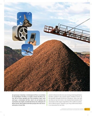 23Entendendo a Mineração no Quadrilátero Ferrífero
Understanding Mining around the Quadrilatero Ferrifero
de processos inerentes à mineração de ferro no território
do Quadrilátero Ferrífero, na região central de Minas Ge-
rais, até os frutos gerados por seus produtos. Aqui, você
verá que a mineração de ferro não é só um buraco nas
montanhas da região considerada berço da civilização em
Minas Gerais. Mas poderá entender porque ela é tão neces-
sária para a nossa vida.
which’s inherent to the iron ore mining in the Quadrilatero
Ferrifero settled in the central region of Minas Gerais, to
the benefits brought forth by its products. Here, you will
see that an iron ore mine is not merely holes bored on the
mountains of the region regarded as the cradle of civiliza-
tion in Minas Gerais. However, you may understand why it
is so necessary for our lives.
 