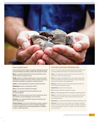 25Entendendo a Mineração no Quadrilátero Ferrífero
Understanding Mining around the Quadrilatero Ferrifero
Para saber mais
Háumasériedeoutrosconceitosarespeitodamineraçãoquedevem
estarbemdefinidosparamelhorcompreensãodospróximostextos:
Mina é a cavidade artificial feita na terra para facilitar a extra-
ção de minério. É a jazida em lavra.
Jazida, segundo o Código de Mineração, é“toda massa indivi-
dualizada de substância mineral ou fóssil, de valor econômico,
aflorando à superfície ou existente no interior da terra”.
Lavrar é o ato de explotar bens minerais ou fósseis das minas.
Explotação consiste na retirada do minério.
Cava é o local onde é realizada a escavação.
Rocha é um agregado de minerais resultante de um
processo geológico.
Metal é um elemento químico que é bom condutor de calor e
eletricidade e que forma ligações com não metais.
Petróleo é um combustível fóssil, natural, encontrado entre
rochas sedimentares.
Carvão mineral é uma rocha combustível de origem orgânica
composta principalmente de carbono (50-98%), hidrogênio
(3-13%) e oxigênio com menores quantidades de nitrogênio,
enxofre e outros elementos.
Getting further information
There is a number of other concepts regarding mining that shall
be clearly defined hereinafter for a broader understanding:
Mine is an artificial pit made on the ground to ease the ore
extraction. That is the mining work.
Mine, according to the Mining Code, is “every single mass of min-
eral or fossil substance that bears economic value, and that may
emerge to the surface or lay underground”.
Mining is the business of economically exploiting mineral or
fossil materials extracted from pits.
Exploitation stands for extracting ores.
Pit is the place where the excavation is made.
Rockisamineralaggregatethathasresultedfromageologicprocess.
Metal is a chemical element that is a good heat and electric-
ity conductor, and that makes alloys by being fused with
nonmetal elements.
Petroleum is a natural fossil fuel found amidst sedimentary rocks.
Mineral coal is the fuel rock made up of organic material,
which is mainly compounded of carbon (50-98%), hydrogen
(3-13%) and oxygen, and also nitrogen and other elements,
in less amounts.
 