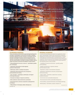 27EntEndEndo a MinEração no QuadrilátEro FErríFEro
Understanding Mining aroUnd the QUadrilatero FerriFero
ecOnOmIA mInerAl
trata-se da área do conhecimento responsável pela aplicação dos
princípios, metodologias e instrumentos de análise e avaliação
econômica referentes aos bens minerais e à mineração.tem por
princípio a abordagem dos bens minerais enquanto recursos
naturais, e incorpora as vertentes dos recursos financeiros sob a
ótica dos setores públicos e privados. incorpora, também, todas as
etapas necessárias ao processo de avaliação, os quais incluem:
- disponibilidade de recursos e reservas – quantidade, qualida-
de e localização;
- Suprimento e demanda em escala regional,
nacional e internacional;
- Elaboração, análise e avaliação de projetos;
- Exploração, desenvolvimento, lavra, transporte e
processamento do minério;
- usos, mercado – competição, substituição, reciclagem
e formação de preços;
- Evolução tecnológica e impacto econômico;
- Meio ambiente e desenvolvimento sustentável;
- Fluxos financeiros, estrutura corporativa e planejamento
estratégico;
- Política Mineral – formulação, análise, tributação, etc.
Fonte: BUCK, 1974.
mineral economy
it is about the knowledge area related to the application of prin-
ciples, methodologies, analysis tools, and economic evaluation
regading the mineral assets, and the mining industry. it is based
on the approach of mineral assets as natural resources, and en-
compasses financial resources from the point of view of the public
and private sectors. it also encompasses all the steps required to
the evaluation process, which includes:
- availability of resources and reserves - quantity, quality,
and localization;
- supplies and demands in regional, national
and international scales;
- Preparation, analysis, and evaluation of projects;
- exploitation, development, extraction, transportation,
and ore processing;
- Usage, market - competition, replacement, recycling,
and price formation;
- environment and sustainable development;
- the environment and the sustainable development;
- Financial flows, corporate framework, and strategic planning;
- Mineral policy - formulation, analysis, taxation, etc.
source: BUCK, 1974.
A mineração não se destaca apenas por ser uma indústria de base,
mas também por sua condição de impulsionar novas e outras
oportunidades econômicas
Mining doesn’t only stands out for being a staple industry, but also
due to its potentiality to drive new and other economic enterprises
 