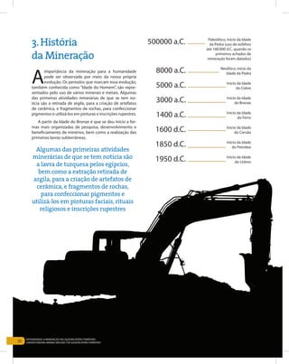 30
Entendendo a Mineração no Quadrilátero Ferrífero
Understanding Mining around the Quadrilatero Ferrifero
A
importância da mineração para a humanidade
pode ser observada por meio da nossa própria
evolução. Os períodos que marcam essa evolução,
também conhecida como “Idade do Homem”, são repre-
sentados pelo uso de vários minerais e metais. Algumas
das primeiras atividades minerárias de que se tem no-
tícia são a retirada de argila, para a criação de artefatos
de cerâmica, e fragmentos de rochas, para confeccionar
pigmentos e utilizá-los em pinturas e inscrições rupestres.
A partir da Idade do Bronze é que se deu início a for-
mas mais organizadas de pesquisa, desenvolvimento e
beneficiamento de minérios, bem como a realização das
primeiras lavras subterrâneas.
3.História
da Mineração
5000 a.C. Início da Idade
do Cobre
3000 a.C. Início da Idade
do Bronze
1600 d.C. Início da Idade
do Carvão
1950 d.C. Início da Idade
do Urânio
8000 a.C. Neolítico, início da
Idade da Pedra
1400 a.C. Início da Idade
do Ferro
1850 d.C. Início da Idade
do Petróleo
500000 a.C. Paleolítico, início da Idade
da Pedra (uso de eolithos
até 100.000 d.C. quando os
primeiros achados de
mineração foram datados)
Algumas das primeiras atividades
minerárias de que se tem notícia são
a lavra de turquesa pelos egípcios,
bem como a extração retirada de
argila, para a criação de artefatos de
cerâmica, e fragmentos de rochas,
para confeccionar pigmentos e
utilizá-los em pinturas faciais, rituais
religiosos e inscrições rupestres
30
Entendendo a Mineração no Quadrilátero Ferrífero
Understanding Mining around the Quadrilatero Ferrifero
 