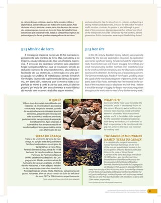 37Entendendo a Mineração no Quadrilátero Ferrífero
Understanding Mining around the Quadrilatero Ferrifero
	
3.1.3 Minério de Ferro
A mineração brasileira no século XX foi marcada es-
pecialmente pelo minério de ferro. Mas, na Colônia e no
Império, a sua exploração não teve uma história expres-
siva. A extração era realizada somente para abastecer
forjas e pequenas fábricas que se instalaram. Devido ao
reduzido número de empreendimentos, abundância e
facilidade de sua obtenção, a mineração era uma pre-
ocupação secundária. O metalúrgico alemão Friedrich
Varnhagen, falando do suprimento da fábrica do Ipane-
ma, em Iperó (SP), estimava que “o mineral solto à su-
perfície do morro é tanto e tão rico que, creio, só dele se
poderia por mais de cem anos alimentar a maior fábrica
do mundo sem recorrer a trabalho algum mineiro”.
os cativos de suas colônias e exercia forte pressão, militar e
diplomática, pela erradicação do tráfico em outros países. Não
obstante a isso, e embora a maior parte dos decretos de conces-
são exigisse que ao menos um terço da força de trabalho fosse
constituído por operários livres, todas as companhias inglesas da
primeira geração foram grandes empregadoras de escravos.
and was about to free the slave from its colonies, and putting a
strong military and diplomatic pressure for the end of the slave
traffic in other countries. In spite of it, and although a great
deal of the concession decrees required that at least one-third
of the manpower should be comprised by free workers, all first
generation British companies were major slaveholding-based.
In the XX Century, Brazilian mining industry was especially
marked by the iron ore exploitation. However, its exploration
was not so significant during the colonial and the imperial pe-
riods. Its extraction was only meant to supply the smithies and
small manufacturing facilities that had been established. Due
tothesmallnumberofenterprises,andtheabundanceandthe
easinessofitsobtention,itsminingwasofasecondaryconcern.
TheGermanmetallurgist,FriedrichVarnhagen,speakingabout
thesupplyofthemanufacturingplantofIpanema,inthecityof
Iperó,stateofSãoPaulo,estimatedthat“themineralonthesur-
face of the mountains was so abundant and rich that, I believe
it would be enough to supply the largest manufacturing plants
throughouttheworldwithnoneedofanyfurtherminingwork.”
3.1.3 Iron Ore
O que é?
O ferro é um dos metais mais utilizados por
indústrias e é encontrado em abundância
na natureza. Nas jazidas minerais, quando
de sua extração, ocorre misturado a outros
elementos, presentes em minerais sem
valor econômico, sendo encaminhado,
posteriormente, para processo de separação
(beneficiamento). Após separado, é
submetido a altas temperaturas até ser
transformado em ferro-gusa, matéria-prima
para a fabricação de aço.
What Is it?
Iron is one of the most used metals by the
industries, and it is abundantly found in
the nature. When it is extracted from the
mineral beds it comes mixed with other
elements of mineral with no economic
values, and it is then taken to be purged
for the separation process (processing).
After being washed out, it is submitted to
high temperatures to be transformed into
pig iron, which is the basic raw material
for making steel.
Serra do Caraça
Trata-se de um trecho da Serra do Espi-
nhaço, na porção leste do Quadrilátero
Ferrífero, localizado nos municípios de
Santa Bárbara e Catas Altas.
Parte da Serra do Caraça, cerca de 10188
hectares, foi transformada em Reserva
Particular do Patrimônio Natural
(RPPN) pela Província Brasileira da Con-
gregação da Missão, administradora do
Santuário do Caraça. Localizada a 120 km
de Belo Horizonte, é marcada pela existên-
cia de campos rupestres sobre quartzito e
florestas tropicais úmidas (Mata Atlântica), pela presença de
grutas, nascentes, além de picos como o do Sol e do Inficiona-
do, com 2.072 e 2.064 metros, respectivamente.
Fonte: Santuário do Caraça (site oficial) (texto adaptado)
The range of mountains
named ‘Serra do Caraça’
It is a portion of a range of mountains
named ‘Serra do Espinhaço’, on the west
of the iron ore quadrilateral located in the
municipalities of Santa Bárbara and Catas
Altas, in the state of Minas Gerais.
Aportionofthe‘SerradoCaraça’,withabout
10.188hectares,wastransformedintoa
PrivateReserveoftheNaturalAssetsbythe
CongregationoftheMissionofBrazilian
Province(ProvínciaBrasileiradaCongregação
daMissão,inPortuguese).Itislocated120Km
awayfromthecityofBeloHorizonte,anditismarkedbyexistence
ofrockfieldsoverquartziteandtropicalrainforests(AtlanticFor-
est),grots,wellsprings,besidesthepeakssuchastheonesnamed
‘PicodoSol’and‘PicodoInficionado’withelevationsof2,072and
2,064meters,respectively.
Source:SantuáriodoCaraça(officialwebsite)(adaptedtext)
 