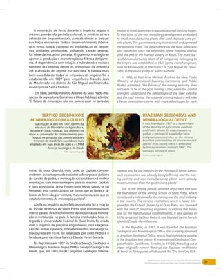39Entendendo a Mineração no Quadrilátero Ferrífero
Understanding Mining around the Quadrilatero Ferrifero
Serviço Geológico e
Mineralógico Brasileiro
Sua criação se deu em 1907, dentro da
estrutura do Ministério da Agricultura,
Aviação e Obras Públicas. Seu objetivo foi
atuar na promoção do conhecimento geo-
lógico, na pesquisa das potencialidades
minerais do Brasil. Seu sucedâneo mais
ampliado em suas áreas de ação é a CPRM
- Serviço Geológico do Brasil.
Fonte: www.cprm.gov.br
Brazilian Geological and
Mineralogical Office
It was founded in 1907 as a department
of the Ministry of Agriculture, Aviation
and Public Works. Its objective was to
gather a geological knowledge base,
and promote researches on the mineral
Brazilian potentialities. Its most extended
upshot in its acting areas is embodied
by the department named CPRM - The
Geologic Service of Brazil.
Source: www.cprm.gov.br
A mineração de ferro, durante o Império, seguiu o
mesmo padrão do período colonial: o minério só era
extraído em pequena escala, para abastecer as peque-
nas forjas existentes. Todo o desenvolvimento siderúr-
gico nessa época, expresso na implantação de peque-
nas unidades produtoras, utilizando carvão vegetal,
foi obra da iniciativa privada. O governo restringiu-se
apenas à produção e manutenção da fábrica do Ipane-
ma. A dependência com relação à mão de obra escrava
também era intensa, desde os primórdios da indústria
até a abolição do regime escravocrata. A fábrica mais
bem-sucedida de todas as empresas do Império foi a
estabelecida em 1827 pelo engenheiro francês Jean
de Monlevade, no distrito de São Miguel do Piracicaba,
município de Santa Bárbara.
Em 1886, o então ministro Antônio da Silva Prado (Ne-
gócios da Agricultura, Comércio e Obras Públicas) admitiu:
“O futuro da mineração não me parece estar na lavra das
minas de ouro. Quando, mais tarde, os capitais compre-
enderem as vantagens da indústria siderúrgica e da lavra
do carvão de pedra, a mineração nacional tomará melhor
orientação, com mais vantagens para os mesmos capitais
e para a indústria. Já na Província de Minas Gerais se vai
firmando esta convicção por tal forma que as lavras e fá-
bricas de ferro são, por ventura, mais numerosas do que os
estabelecimentos de mineração aurífera”.
Ainda no Império, outro fato importante foi a criação
da Escola de Minas de Ouro Preto, que constituiu num
marco para o desenvolvimento da indústria da minera-
ção e metalurgia no país. A famosa instituição, hoje in-
tegrada à Universidade Federal de Ouro Preto, foi criada
com o objetivo de preparar engenheiros para a explora-
ção das minas e para os estabelecimentos metalúrgicos.
Inaugurada em 1876, foi idealizada por Dom Pedro II e
fundada pelo cientista francês Claude Henri Gorceix.
Na República em 1907 foi criado o Serviço Geológico e
Mineralógico Brasileiro (hoje CPRM, o Serviço Geológico do
Brasil), que, em 1910, no XI Congresso Geológico Interna-
tractedinsmallquantitiestosupplythesmallexistingforges.
By that time, all the iron metallurgy development embodied
by small manufacturing plants that used charcoal were pri-
vate plants. The government only maintained and operated
the Ipanema Plant. The dependence on the slave labor was
also significant since the beginning of the industry, and up
until the end of the human slavery in Brazil. The most suc-
cessful manufacturing plant of all companies belonging to
the empire was established in 1827 by the French engineer,
Jean de Monlevade, in the district of ‘São Miguel do Piraci-
caba’, in the municipality of ‘Santa Bárbara’.
In 1886, at that time Minister Antônio da Silva Prado
(Ministry of Agricultural Business, Commerce, and Public
Works) admitted: “the future of the mining industry does
not seem to be in the gold mining. Later, when the capital
providers understand the advantages of the steel industry
and the coal mining, the national mining industry will take
a better orientation course, with more advantages for such
capitals and for the industry. In the Province of Minas Gerais,
such a conviction was already being affirmed, and the min-
ing activity and iron manufacturing plants were already
more numerous than the gold mining plants”.
Still in the empire period, another important fact was
the foundation of the Mining School of Ouro Preto, which
constituted a milestone for the mining and the steel industry
in the country. The famous institution, which is today inte-
grated to the Federal University of Ouro Preto, was founded
with the aim of preparing engineers to explore the mines
and for the metallurgical establishments. It was opened in
1876, conceived by Dom Pedro II, and founded by the French
scientist Claude Henri Gorceix.
In the Republic, in 1907, it was founded the Brazilian
Geological and Mineralogical Office, and currently renamed
as Brazilian Geological Office, which, highlighted the quality
of the Brazilian iron ore on XI International Geological Con-
gress held in Stockholm, Sweden, in 1910 by handing out a
paper originally named “Balanço das Riquezas em Minério
de Ferro” in Portuguese, which stands for “The Iron Ore Rich-
 