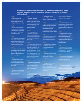 45Entendendo a Mineração no Quadrilátero Ferrífero
Understanding Mining around the Quadrilatero Ferrifero
1891
l Promulgation of the
Republican Constitution that
merged the ground and the
underground land ownership.
1893
l The first manganese mine
in Brazil, located in the District
named Miguel Burnier, in the
municipality of Ouro Preto,
state of Minas Gerais.
1904
l The book titled “As Minas do
Brasil e sua Legislação”, written
by João Pandiá Calógeras was
published. The startup of the
mining companies in Brazil.
1907
l Foundation of the Geological
and Mineralogical Department
of Brazil (Originally, Serviço
Geológico e Mineralógico do
Brasil, in Portuguese).
1909
l FoundationoftheBrazilian
HematiteSyndicatelinkedto
theironoreexploitationinthe
municipalityofItabira,stateof
MinasGerais.
1911
l ItabiraIronOreCo.,founded
byPercivalFarquhar,received
thepermittostartits
miningbusiness.
1915
l Harder & Chamberlin
published the article on the
geology of the central area of
the state of Minas Gerais, and
the first geologic map of the
iron ore quadrilateral in the
Journal of Geology.
1917
l The company named
“Companhia Siderúrgica
Mineira” (a company in the
ironwork business, siderurgy)
was founded in the state of
Minas Gerais.
1919
l The governor of the state of
Minas Gerais at the time, Artur
Bernardes, enacted the law
that raised the taxation on
iron ore exportation. The law
also determined the reduction
of the exportation fees, if the
iron ore exporting company
would found an ironworks
plant in the state.
1933
l Foundation of the Geologic
and Mineralogic Institute of
Brazil (originally, Instituto
Geológico e Mineralógico do
Brasil, in Portuguese).
1934
l The new Constitution and
the Mining Code divided the
ground and underground
land ownership.
l Foundation of the
National Department of
Mineral Production (DNPM).
1937
l BytheConstitutionenactedin
theNewState,theexploitation
ofthemineralbedstarted
beingauthorizedonlyto
Braziliancitizensorcompanies
incorporatedbyBraziliancitizens.
1941
l Foundation of the ironworks
plant named “Companhia
Siderúrgica Nacional (CSN).
1942
l Foundationofthecompany
named“”ValedoRioDoce
(CVRD)”,currentlynamed
only“Vale”.
1946
l Nova ordem constitucional
reabre a mineração à
participação do capital
estrangeiro.
1952
l Laying of the cornerstone
of the Steel Company
Mannesmann (current V & M do
BRASIL S/A) with the presence
of Getulio Vargas and Juscelino
Kubitschek.
1958
l Foundation of the ironworks
company named “Usiminas” in
the municipality of Ipatinga, in
the state of Minas Gerais.
1961
l Foundation of the company
named “Metais de Minas Gerais
S.A. (Metamig)”, the first state
mining company in the state of
Minas Gerais.
1969
l Foundationofthecompany
named“CompanhiadePesquisa
eRecursosMinerais(CPRM)”.
l John van N. Dorr II, published
an important report about the
geology in the iron
ore quadrilateral.
1981
l Foundationoftheironworks
companynamed“Açominas”in
themuncipalityof OuroBranco,
inthestateofMinasGerais.
1988
l ThecurrentlyineffectBrazilian
Constitutionreestablishedthe
foreignparticipationinthe
exploitationofmineralresources.
1995
l A constitutional emend
suppressed the impediments to
the foreign capital participation
in researches and exploitation
of mineral resources.
Source: MENEZES et. al. 1995.
Mining Industry Chronological synthesis in the Republican period in Brazil,
especially regarding the iron ore and the siderurgy (Ironworks) in the state
of Minas Gerais
 