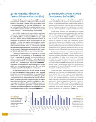 52
Entendendo a Mineração no Quadrilátero Ferrífero
Understanding Mining around the Quadrilatero Ferrifero
4.2 PIB municipal e Índice de
Desenvolvimento Humano (IDH)
4.2 Municipal GDP and Human
Development Index (HDI)
O Índice de Desenvolvimento Humano (IDH) foi criado
pelo Programa das Nações Unidas para o Desenvolvimen-
to (PNUD) para medir o nível de evolução social dos países
a partir de indicadores de educação (alfabetização e taxa
de matrícula), longevidade (esperança de vida ao nascer)
e renda (PIB per capita).Varia de zero (nenhum desenvolvi-
mento humano) a 1 (desenvolvimento humano total).
Para o PNUD, países com IDH até 0,499 têm seu desen-
volvimento humano considerado baixo; com índices en-
tre 0,500 e 0,799 são médio; e com IDH maior que 0,800,
alto. Para aferir o nível de desenvolvimento humano de
municípios, as dimensões são as mesmas (educação, lon-
gevidade e renda). Mas alguns dos indicadores usados
são diferentes. Embora meçam os mesmos fenômenos, os
indicadores levados em conta no IDH municipal (IDHM)
são mais adequados para avaliar as condições de núcleos
sociais menores. Dados sobre a evolução do IDH munici-
pal são coletados pelo IBGE em seus censos decenais.
A mineração de ferro teve a sua expansão no Quadrilá-
tero Ferrífero no início do século XX. No entanto, as bases
sociais e a aceitação da atividade mineira consolidaram os
núcleos urbanos na região. Embora o setor agropecuário
esteja presente em todos os municípios e seja uma ativida-
de base para a sustentação das populações, o Gráfico 4.2
mostra que os municípios que apresentam o setor agrope-
cuário com percentuais importantes têm IDH mais baixo,
como é o caso de Alvinópolis, Bonfim e Esmeraldas.
Por outro lado, os municípios de mais alto IDH são aque-
les que têm na indústria minerária a sua maior atividade
econômica. E, nestes casos, a indústria presente está forte-
mente embasada no setor mineral e metalúrgico (gráfico
2). Os dados mostram que a atividade de mineração e a sua
cadeia produtiva decorrente contribuem para um melhor
desenvolvimento humano naqueles municípios em que a
exploração mineral é bem desenvolvida. Os municípios com
cadeia bem estabelecida apresentam taxas de crescimento
doPIBpercapitabemmaiselevadosdoqueaquelesemque
a presença da mineração não é expressiva (Gráfico 4.3).
The Human Development Index (HDI) was established
by the United Nation Development Program (UNDP) to as-
sess the social development level in the countries based on
education indicators (basic education and enrollment rate),
lifespan (life expectancy), and per capita income. It ranges
from Zero (0) to one (1) (IHD - Integral human development).
For the UNDP, countries with HDI ranking up to 0.499
has its human development considered as low; the ones
with the HDI ranging between 0.500 and 0.799 are consid-
ered as average; and with HDI above 0.800 are considered as
high. To assess the human development level in the munici-
palities, the criteria is the same, that is, education, lifespan
and income. However, some indicators used are different.
Although they survey the same factors, such indicators are
more suitable to evaluate the conditions of smaller social
centers. Data on the municipal HDI are collected by the IBGE
(Brazilian Institute of Geography and Statistics) decennially.
The Iron ore mining was expanded in the Quadrilatero
FerriferointhebeginningoftheXXCentury.However,theso-
cial basis and the acceptance of the mining business enter-
prise consolidated the urban center in the region. Although
the cattle farming sector is present in every municipality,
and for being a basic occupation for the sustenance of the
local populations, the Figure 4.2 shows that the municipali-
ties that show a cattle farming sector with significant per-
centages show the lowest HDIs as, for example, the cities of
Alvinópolis, Bonfim and Esmeraldas.
On the other hand, the municipalities showing higher
HDI are the ones that have mining industry as its main eco-
nomic activity. And in such cases, the existing industry is
strongly based on the mineral and metallurgic sector (Figure
2). Such data show that the mining business and its related
productive chain contribute to a higher level of human de-
velopment in those municipalities in which the mineral ex-
ploitation has been well developed. The municipalities that
have such chain well based show per capita GDP develop-
ment rates much higher than those in which the mining
business presence is not so significant (Figure 4.3).
Gráfico 4.2
Índice de Desenvolvi-
mento Humano (IDH)
dos municípios da
região do Quadrilátero
Ferrífero, MG
FIGURE 4.2
Human Development
Index (HDI) of the
municipalities of the
Quadrilatero Ferrifero
region of the State of
Minas Gerais, Brazil
Source: UNDP, 2009
Fonte: PNUD, 2009
 