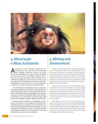 58
Entendendo a Mineração no Quadrilátero Ferrífero
Understanding Mining around the Quadrilatero Ferrifero
5. Mineração
e Meio Ambiente
5.Mining and
Environment
A
mineração é uma atividade industrial de uso
temporário da terra que requer uma alteração
das condições ambientais naturais (ex. modi-
ficação da topografia local, supressão da vegetação,
etc.) de forma a suprir à sociedade moderna com os
minerais e energia necessários para seu bem-estar. A
natureza das operações de uma mina, portanto, causa
alterações tanto na superfície quanto em grandes pro-
fundidades da crosta terrestre. se a mina é operada a
céu aberto ou subterraneamente, respectivamente.
Até o final dos anos 1960, data que marcou o início dos
movimentos ambientais e culminou numa regulamenta-
ção ambiental mais restritiva e estruturada por parte dos
países mais desenvolvidos, a preocupação com os impac-
tos pela mineração e a remediação destes eram mínimas.
Tal atitude, por sua vez, deixou uma herança que ainda
persiste na sociedade: a imagem negativa da mineração.
Entretanto, não só devido a uma legislação mais res-
tritiva, mas também a uma mudança de atitude social e
empresarial quanto à importância de se preservar a na-
tureza, essa visão negativa tem diminuído cada vez mais.
A seguir, você conhecerá quais são os impactos gerados
pela atividade minerária no meio ambiente e o que está
sendo feito para diminui-los e remediá-los.
Mining is an industrial enterprise of temporary exploita-
tion of the soil, which implies some changes in the natural
environment conditions (e.g., change in the local topogra-
phy, deforestation, etc.) in order to supply the modern soci-
ety with the required mineral and energy for its well-being.
Therefore, the mining operation nature causes some chang-
es either on the surface and underground, depending on the
exploitation being in open-air or underground mining op-
eration condition, respectively.
Until the end of the 60’s, time that marked the begin-
ning of the environmental movements and that resulted
in a more restrictive and structured environment-related
regulation in the developed countries, the concern about
the mining exploitation environmental impact and its re-
mediation were insignificant. Then again, such a behav-
ior left a footprint that still persists: the negative mining
industry image.
Nevertheless, not only due to a more constraining legis-
lation, but also due to a social and entrepreneurial attitude
change regarding the importance of preserving the nature,
such a negative image has been gradually faded out. Next,
you get to know what are the impacts brought about by the
mining activity on the environment, and what is been done
to mitigate and remediate such impacts.
Mico-Estrela (Callithrix penicillata)
 
