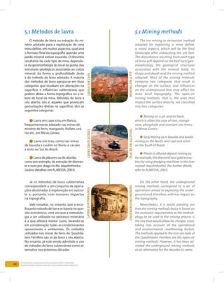 60
Entendendo a Mineração no Quadrilátero Ferrífero
Understanding Mining around the Quadrilatero Ferrifero
O método de lavra ou extração do mi-
nério adotado para a explotação de uma
mina define, em muitos aspectos, qual será
o formato final da topografia quando uma
jazida mineral estiver exaurida. O distúrbio
resultante de cada tipo de mina depende-
rá da geomorfologia do local da jazida, das
estruturas geológicas associadas ao corpo
mineral, da forma e profundidade deste
e do método de lavra adotado. A maioria
dos métodos de lavra agrupa-se em duas
categorias que resultam em alterações na
superfície e influências subterrâneas que
podem afetar a forma topográfica ou o re-
levo do local da mina. Métodos de lavra a
céu aberto, isto é, aqueles que provocam
perturbações diretas na superfície, têm as
seguintes categorias:
l Lavra em cava e/ou em flanco,
frequentemente adotado nas minas de
minério de ferro, manganês, fosfato, urâ-
nio etc. em Minas Gerais;
l Lavra em tiras, como nas minas
de bauxita e caulim no Norte e carvão
e xisto no Sul do Brasil;
l Lavra de pláceres ou de aluvião,
como por exemplo, da extração de diaman-
te e ouro por draga no Rio Jequitinhonha
(outros detalhes em Almeida, 2003).
Já os métodos de lavra subterrânea
correspondem a um conjunto de opera-
ções destinadas à exploração em subso-
lo e, portanto, com menores impactos
na topografia.
Vale ressaltar, no entanto, que a esco-
lha pelo método de lavra se baseia no que-
sito econômico, uma vez que a metodolo-
gia a ser utilizada no processo minerário
é a que oferece menor custo, levando-se
em consideração todas as condicionantes
operacionais e ambientais. Os métodos
utilizados nas minas de ferro do Quadrilá-
tero Ferrífero são os de lavra a céu aberto.
No entanto, já está sendo admitido o uso
de métodos de lavra subterrânea como al-
ternativa nas próximas décadas.
The ore mining or extraction method
adopted for exploiting a mine define,
is many aspects, which will be the final
landscape after exhausting the ore bed.
The disturbance resulting from each type
of mine will depend on the bed local geo-
morphology, the geological structures
associated with the mineral body, its
shape and depth and the mining method
adopted. Most of the mining methods
comprise two categories that result in
changes on the surface, and influences
on the underground that may affect the
mine local topography. The open-air
mining methods, that is, the ones that
impact the surface directly, are classified
into two categories:
l Mining on a pit and/or flank,
which is often the case of iron, manga-
nese, phosphate and uranium ore mines
in Minas Gerais;
l Strip Mining as in bauxite and kaolin
mining on the North, and coal and schist
on the South of Brazil;
l Placer or alluvial deposit mining as,
for example, the diamond and gold extrac-
tion by using dredging machines in the river
named ‘Jequitinhonha’ (for further details,
refer to Almeida, 2003)
On the other hand, the underground
mining methods correspond to a set of
operations aimed to exploring the under-
ground and, therefore, with less impact on
the topography.	
Nevertheless, it is worth pointing out
that the mining method choice is based on
the economic requirements as the method-
ology to be used in the mining process is
the one that would allow for cheaper costs,
taking into account all the operational
and environmental conditioning factors.
The methods applied in the iron ore beds of
the Quadrilatero Ferrifero are the open-air
mining methods. However, it has been ad-
mitted the underground mining methods
as an alternative for the decades to come.
5.1 Métodos de lavra 5.1 Mining methods
Lavraemcava
Miningonapit
LavraemPLÁCERES
Placeroralluvial
LavraSUBTERRÂNeA
undergroundmining
 