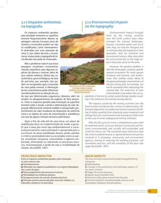 61Entendendo a Mineração no Quadrilátero Ferrífero
Understanding Mining around the Quadrilatero Ferrifero
Principais impactos
Entre os impactos ambientais gerados pela mineração,
os mais comuns são:
a) Desmatamentos;
b) Alteração nos aspectos qualitativos e no regime hidrológico
dos cursos de água;
d) Desencadeamento dos processos erosivos;
e) Mortalidade da ictiofauna (peixes);
f) Desaparecimento de animais silvestres do local;
g) Poluição química provocada pelo mercúrio metálico na
hidrosfera, biosfera e na atmosfera.
Main impacts
The most common environmental impacts brought forth by
mining are:
a) Deforestation;
b) Change in the qualitative and hydrologic aspects of
the water streams;
d) Trigger the erosive processes;
e) Aquatic fauna mortality (Fish);
f) Extinction of the sylvan animals from the area;
g) Chemical pollution caused by metallic mercury in the
hydrosphere, biosphere, and atmosphere.
5.1.2 Impactos ambientais
na topografia
5.1.2 Environmental Impacts
on the topography
Os impactos ambientais gerados
pela atividade minerária na superfície
terrestre frequentemente alteram as
paisagens naturais. Escarpas, picos de
montes e microssítios podem ser não
só modificados como eventualmen-
te destruídos por uma operação de
mina. E, por razões técnicas e econô-
micas,muitasvezesatopografiadolo-
cal alterado não pode ser restaurado.
Mas o problema maior é que essas
paisagens constituem ecossistemas
naturais específicos para algumas es-
pécies de plantas e animais, além de
seus valores estéticos. Muitas das ca-
racterísticas geomorfológicas da área
de pré-mina, por exemplo, não po-
dem ser recuperadas após a exaustão
de uma jazida mineral. A eliminação
de tais características pode influenciar
consideravelmentenareduçãodeuso
da área por determinadas organismos silvestres, além de
resultar no desaparecimento de espécies da flora presen-
te. Entre os impactos gerados pela mineração na superfície
terrestre estão a erosão, a perda e deterioração do solo, de-
posição diferencial de material erodido e transportado; pre-
enchimento de vales resultante da disposição de estéril da
mina e os rejeitos da usina de concentração e subsidência
(no caso de alguns métodos de lavra subterrânea).
Após o fim da vida útil de uma mina, um plano de
reabilitação deve ser implementado de modo a garan-
tir que a área pós-mina seja ambientalmente e socio-
economicamente autosustentável e apropriada para o
uso futuro. As áreas reabilitadas devem, ainda, atender
a critérios preestabelecidos ou acordados entre as par-
tes envolvidas (empresa, comunidade e agência am-
biental), eliminando ou reduzindo os processos erosi-
vos, movimentação e perda de solo e instabilidade de
taludes (ALLGAIER, 1997).
Environmental impacts brought
forth by the mining activities
over the Earth surface have often
changed the natural landscapes.
Escarps, mountain peaks and micro
sites may not only be changed, but
as well possibly destroyed by a mine
operation. And, for technical and
economical reasons, they may often
be restructured due to the huge im-
pact they may cause on the area.
However, the greatest problem is
that the landscapes comprise specific
natural ecosystems for some species
of plants and animals, and further-
more, their esthetic values. Many of
the geomorphologic characteristics of
the pre-mining area, for example, can
not be recovered after exhausting the
mineral bed. The extinction of such
characteristics may reduce the use ca-
pabilities of the are by certain sylvan beings, besides result-
ing in the extinction of currently existing species.
The impacts caused by the mining activities over the
Earth surface include erosion, soil loss or deterioration, dif-
ferential deposition of eroded and moved material; the fill-
ing of valley resulting from disposing waste materials and
tailings from the concentration and subsidence of the mine
(in the case of some underground mining methods).
After the life cycle of a mine, a rehabilitation plan shall
be implemented as to ensure the post-mined area will be-
come enviromentally and socially self-sustainable and
suited for future use. The recovered areas shall also meet
the criteria predetermined, or agreed between the parties
involved in it (company, community and environment
agency) ceasing or reducing the eroding processes, soil
movement and loss, and the instability of the dam side
slope (ALLGAIER, 1997).
pROCESSO DE RECUPERAÇÃO
DE ÁRES impactadas
Rehabilitation process of
impacted areas
 
