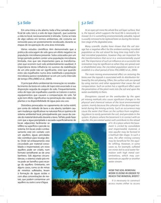 62
Entendendo a Mineração no Quadrilátero Ferrífero
Understanding Mining around the Quadrilatero Ferrifero
5.2 Solo 5.2 Soil
Em uma mina a céu aberto, toda a fina camada super-
ficial de solo, isto é, o solo de topo (topsoil), que sustenta
a vida no local, necessariamente é retirada. Como se trata
de algo valioso em termos ambientais, ele costuma ser
removido para ser posteriomente recolocado, durante as
etapas de recuperação de uma área minerada.
Vários estudos científicos têm demonstrado que a
prática de estocagem de solo gera um efeito negativo na
população microbiana presente. Solos estocados por um
longo período podem conter uma população microbiana
limitada, mas que são importantes para as transforma-
ções que ocorrem num solo ambientalmente saudável. A
importância desta influência no sucesso da reabilitação
de um sítio pode não ser significante, visto que quando
estes são espalhados numa área reabilitada a população
microbiana parece restabelecer-se em um curto intervalo
de tempo (PALUMBO et al., 2004).
O principal efeito ambiental da mineração no restabe-
lecimento da biota em solos de topo está associado à sua
disposição seguida da aragem do solo. Frequentemente,
solos de topo são espalhados usando-se tratores e outros
equipamentos que causam a compactação do solo. Tal
ação tem efeito significativo na penetração das raízes das
plantas e na disponibilidade de água para seu uso.
Distúrbios provocados no capeamento de rocha estéril,
por conta do método de lavra a céu aberto, também cau-
sam mudanças significativas na natureza física e química do
sistema ambiental local, principalmente por causa da coe-
são do material destruído durante a lavra.Tal fato pode fazer
com que a água precipitada e escoada superficialmente de
locais adjacentes facilmente se
infiltre na superfície e percole no
sistema. Em locais onde o emba-
samento está em contato com
um aquífero, águas percoladas
irão contribuir para recarga des-
te. Onde tal embasamento está
circundado por material conso-
lidado e impermeável, um novo
aquífero pode ser criado, num
formato semelhante ao de uma
banheira. Sob algumas circuns-
tâncias, o sistema criado pós-mi-
na pode ser benéfico para recar-
ga do aquífero. Entretanto, em
alguns casos, como os de minas
de minérios sulfetados, levam
à formação de águas ácidas e
com altas concentrações de me-
tais, que podem contaminar um
aquífero ou outro curso d’água.
At an open pit mine the whole fine soil layer surface, that
is, the topsoil, which supports the local life is necessarily re-
moved. As it is something environmentally valuable, topsoil
is usually removed to be replaced later on during the restora-
tion stage of the degraded area.
Many scientific studies have shown that the soil stor-
age has a negative effect for the ambient existing microbial
population as the soil stored for long time may hold a lim-
ited microbial population, however they are important for
the transformations that occur in a environmentally sound
soil. The importance of such an influence on a successful site
restoration may be significant as when they are spread over
a rehabilitated area, the microbial population seems to re-
establish in a short period of time (Palumbo et al., 2004).
The main mining environmental effect on restoring the
biota over the topsoils is associated with its distribution fol-
lowed by the soil plowing. Often, the surface soils are spread
by using tractors and other equipment that cause the soil
compactation. Such an action has a significant effect upon
the penetration of the plant roots into the soil and upon the
water availability to them.
Disruptions caused on the overburden by the open
pit mining methods also cause significant changes in the
physical and chemical nature of the local environmental
system, mainly because the cohesion of the destroyed ma-
terial during the mining activity. Such an occurrence may
cause the water that flows on the surface from neighbor-
ing places to easily penetrate the soil, and percolate in the
system. At places where the basement is in contact with an
aquifer, the percolated waters will contribute to the reload
of it. At a place where the base-
ment is circled by consolidate
and impermeable material, a
new aquifer may be formed in
a bathtub-like shape. In such a
case, the after mining scenery
may be beneficial for the aqui-
fer refilling. However, in some
cases as, for example, sulfated
ore mines led to acid water for-
mation with high metal con-
centrations, which may con-
taminate an aquifer or another
water stream.
How the soil removal
work is done in order to
reach the mineral body?
It is necessary to construct
access routes either to access
 
