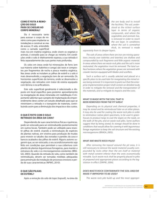 63Entendendo a Mineração no Quadrilátero Ferrífero
Understanding Mining around the Quadrilatero Ferrifero
Como é feita a remo-
ção do solo
para se chegar ao
corpo mineral?
Ela é necessária tanto
para acessar o corpo de mi-
nério como para implantar as
instalações e construir as vias
de acesso. O solo, entendido
como a camada superficial
mais rica em matéria orgânica, onde vivem os vegetais e
animais, é extraído para se chegar ao minério. Em condi-
ções onde o solo é relativamente espesso, a sua retirada é
feita separadamente das suas partes mais profundas.
Os solos em áreas onde há minerações de ferro (em
sua maioria sobre itabiritos e canga) são rasos e compos-
tos por fragmentos de rocha e pouca matéria orgânica.
Nas áreas onde se instalam as pilhas de estéril e o solo é
mais desenvolvido, a vegetação tem de ser removida. Os
horizontes superficiais do terreno, onde se desenvolve a
vegetação, são retirados com trator de esteira equipado
com lâmina e escarificadores.
Este solo superficial geralmente é selecionado e dis-
posto em local específico para posterior aproveitamento
na revegetação de áreas mineradas em reabilitação. É im-
portante salientar que o projeto de implantação do empre-
endimento deve conter um estudo detalhado para que se
minimizem a retirada e o transporte de materiais, contri-
buindo assim para a diminuição dos impactos e dos custos.
O que é feito com o solo
retirado da área da cava?
Dependendo de suas características físicas e químicas,
pode ser estocado para ser reintroduzido posteriormente
em outros locais. Também pode ser utilizado para reves-
tir pilhas de estéril, visando a reintrodução de espécies
de plantas nativas, em viveiros para produção de mudas
para revestir os taludes das estradas e paredes da cava e
bancos acabados das pilhas de estéril. Alguns autores su-
gerem que, ao ser estocado, o seu acondicionamento seja
feito em condições que permitam a sua cobertura com
plantio de plantas leguminosas forrageiras, para manter a
estrutura do solo e os microorganismos existentes (BRA-
GA, 2003). Quando da retirada do solo, como também da
reintrodução, devem ser tomadas medidas adequadas
para prevenção da instalação de processos erosivos e per-
da de suas características (NPWS, 2010).
O que são pilhas
de estéril?
Após a remoção do solo de topo (topsoil), na área da
the ore body and to install
the facilities. The soil, under-
stood as the richest surface
layer in terms of organic
compounds, and where the
vegetables and animals live,
is removed in order to reach
the ore layer. In conditions
where the soil is somewhat
thick, its removal is made
separately from its deeper layers.
The soils of areas where there are iron ore mining opera-
tions (mostly over itabirites and laterites) are shallow and
compounded by rock fragments and little organic material.
In areas where there are waste rock piles and the soil is more
maturated, the vegetation must be removed. The land sur-
face horizons where the vegetation grows are removed with
crawler tractors equipped with blades and scarifiers.
Such a surface soil is usually selected and placed at a
specific place to be used later for revegetating the mined ar-
eas being restored. It is important to point out that the enter-
prise implementation project shall contain an detailed study
in order to mitigate the removal and the transportation of
the materials, and so mitigate its impacts and the costs.
What Is made with the soil that Is
been removed from the pit area?
Depending on its physical and chemical properties, it
may be stored and be reintroduced later on at other places.
It may also be used for coating the waste rock piles in order
to reintroduce native plant specimens, to be used in green-
houses to produce twigs to coat the slopes on the roads, on
the walls of the pits, and on waste rock piles. Some authors
suggest that by being stored, its storage should be done in
conditions that would allow for covering it with leguminous
forage vegetation to keep the soil structure and the existing
microorganisms (BRAGA, 2003).
WHAT ARE WASTE ROCK PILES?
After removing the topsoil around the pit area, it is
still necessary to remove the waste material usually com-
pounded by rocks other than the ore itself or material
with metal content inferior than the ones economically
minable. Such waste rock shall be properly placed in piles
at prepared and appropriate places according to the leg-
islation in effect (DNPM, 2004).
DOES WASTE ROCK CONTAMINATE THE SOIL AND/OR
MAKE IT IMPROPER TO BE USED?
The waste rock pile build up and the most appropri-
 