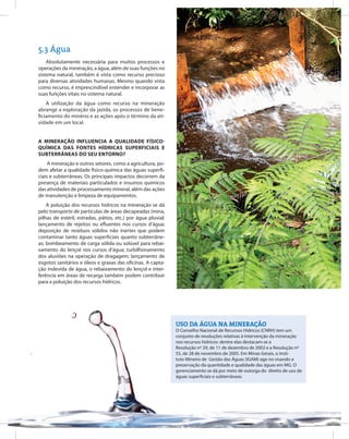 66
Entendendo a Mineração no Quadrilátero Ferrífero
Understanding Mining around the Quadrilatero Ferrifero
5.3 Água
Uso da água na mineração
O Conselho Nacional de Recursos Hídricos (CNRH) tem um
conjunto de resoluções relativas à intervenção da mineração
nos recursos hídricos: dentre elas destacam-se a
Resolução nº 29, de 11 de dezembro de 2002 e a Resolução nº
55, de 28 de novembro de 2005. Em Minas Gerais, o Insti-
tuto Mineiro de Gestão das Águas (IGAM) age no visando a
preservação da quantidade e qualidade das águas em MG. O
gerenciamento se dá por meio de outorga do direito de uso de
águas superficiais e subterrâneas.
Absolutamente necessária para muitos processos e
operações da mineração, a água, além de suas funções no
sistema natural, também é vista como recurso precioso
para diversas atividades humanas. Mesmo quando vista
como recurso, é imprescindível entender e incorporar as
suas funções vitais no sistema natural.
A utilização da água como recurso na mineração
abrange a exploração da jazida, os processos de bene-
ficiamento do minério e as ações após o término da ati-
vidade em um local.
A mineração influencia a qualidade físico-
química das fontes hídricas superficiais e
subterrâneas do seu entorno?
A mineração e outros setores, como a agricultura, po-
dem afetar a qualidade físico-química das águas superfi-
ciais e subterrâneas. Os principais impactos decorrem da
presença de materiais particulados e insumos químicos
das atividades de processamento mineral, além das ações
de manutenção e limpeza de equipamentos.
A poluição dos recursos hídricos na mineração se dá
pelo transporte de partículas de áreas decapeadas (mina,
pilhas de estéril, estradas, pátios, etc.) por água pluvial;
lançamento de rejeitos ou efluentes nos cursos d’água;
deposição de resíduos sólidos não inertes que podem
contaminar tanto águas superficiais quanto subterrâne-
as; bombeamento de carga sólida ou solúvel para rebai-
xamento do lençol nos cursos d’água; turbilhonamento
dos aluviões na operação de dragagem; lançamento de
esgotos sanitários e óleos e graxas das oficinas. A capta-
ção indevida de água, o rebaixamento do lençol e inter-
ferência em áreas de recarga também podem contribuir
para a poluição dos recursos hídricos.
 