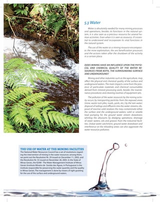 67Entendendo a Mineração no Quadrilátero Ferrífero
Understanding Mining around the Quadrilatero Ferrifero
5.3 Water
Water is absolutely needed for many mining processes
and operations, besides its functions in the natural sys-
tem, it is also seen as a precious resource for several hu-
man activities. Even when it is seen as resource, it’s essen-
tial to understand and incorporate its vital functions in
the natural system.
The use of the water as a mining resource encompass-
es the mine exploitation, the ore beneficiation processes
and the actions taken after the shutdown of the activity
in a certain place.
Does mining have an influence upon the physi-
cal and chemical quality of the water re-
sources from both, the surrounding surface
and underground?
Mining and other industries such as the agriculture, may
affect the physical and chemical quality of the surface and
underground waters. The main impacts come from the pres-
ence of particulate materials and chemical consumables
derived from mineral processing work, besides the mainte-
nance procedures and cleaning routines of equipment sets.
The pollution of the water resources by the mining activ-
ity occurs by transporting particles from the exposed areas
(mine, waste rock piles, roads, yards, etc.) by the rain water;
disposal of tailings and effluents into the water streams; dis-
posal of reactive solid residues the may contaminate either
the surface and the underground waters; solid or soluble
load pumping for the ground water stream drawdown;
whirling the alluviums by dredging operations; drainage
of sewer waters, oils and greases from the industrial facili-
ties. Undue water catchment, ground water drawdown and
interference on the reloading areas can also aggravate the
water resources pollution.
THE USE OF WATER AT THE MINING FACILITIES
The National Water Resources Council has a set of resolutions regard-
ing the intervention of mining in the water resources: among them,
we point out the Resolution Nr. 29 issued on December 11, 2002, and
the Resolution Nr. 55 issued on November 28, 2005. In the State of
Minas Gerais, the IGAM - The Water Management Institute of Minas
Gerais (Instituto Mineiro de Gestão das Águas, in Portuguese) is the
institute responsible for preserving the water quantity and the quality
in Minas Gerais. The management is done by means of right granting
for the use of the surface and underground waters.
 