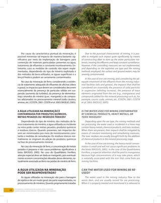 68
Entendendo a Mineração no Quadrilátero Ferrífero
Understanding Mining around the Quadrilatero Ferrifero
Por causa da característica pontual da mineração, é
possível minimizar tal impacto de maneira bastante sig-
nificativa por meio da implantação de barragens para
contenção de materiais particulados presentes na água,
tratamento de efluentes e constante monitoramento. En-
tretanto, caso as medidas de controle não sejam imple-
mentadas, dependendo do tipo de minério explotado e
dos métodos de lavra utilizados, as águas superficiais e o
lençol freático podem ser seriamente contaminados.
No caso da mineração de ferro, considerando a existên-
cia de tratamento adequado de efluentes de oficinas (óleos
egraxa),osimpactosquedevemserconsideradosdecorrem
essencialmente da presença de partículas sólidas em sus-
pensão (aumento da turbidez), da presença de elementos-
traço oriundos do minério (p.ex.: manganês) e de compos-
tos adicionados no processamento mineral (soda cáustica,
aminas, etc.)(COSTA,2001;COSTAetal.2003;BASÍLIO,2005).
A água utilizada na mineração é
contaminada por produtos químicos,
metais pesados ou resíduos tóxicos?
Dependendo do tipo de minério, dos métodos de la-
vra e tratamento do minério, a água utilizada ou incidente
na mina pode conter metais pesados, produtos químicos
e resíduos tóxicos. Quando presentes, tais impactos de-
vem ser minimizados por meio de monitoramento cons-
tante e medidas de remediação. Os resíduos tóxicos nor-
malmente se originam da adição de produtos químicos
na fase de processamento mineral.
No caso da mineração de ferro, a concentração de metais
pesados é pequena e não causa problemas significativos à
biota (Basílio, 2005). No caso do Quadrilátero Ferrífero,
atenção especial deve ser dada ao manganês, pois eventual-
mente ocorrem concentrações elevadas desse elemento, na-
turalmenteassociadoaoferronasjazidasdeminériodeferro.
A água utilizada na mineração
pode ser reaproveitada?
As águas utilizadas na mineração vão para a barragem
derejeitosedeummodogeral,sãopartereaproveitadas,no
processamentodeminérios.Quandopropriamentetratadas
Due to the punctual characteristic of mining, it is pos-
sible to mitigate such impact quite significantly by means
of constructing dikes to dam up the water particulate ma-
terials, treating the effluents and keep constant surveillance.
However, if the controlling measures are not implemented,
and depending on the exploited ore type and the mining
methods employed, the surface and ground waters may be
severely contaminated.
In the case of iron ore mining, and considering the ad-
equate treatment of the effluents from the mining indus-
trial facilities (oils and grease), the impacts that shall be
considered are essentially the presence of solid particles
in suspension (whirling increase), the presence of trace
elements originated from the ore (e.g., manganese) and
compounds added for the mineral processing such as, for
example, caustic soda, amines, etc. (Costa, 2001; Costa
et al. 2003; Basílio, 2005).
Is the water used for mining contaminated
by chemical products, heavy metals, or
toxic residues?
Depending upon the ore type, the mining methods and
ore processing, the water used or incidental in a mine may
containheavymetals,chemicalproducts,andtoxicresidues.
When there are present, their impacts shall be mitigated by
means of constant monitoring and remediating measures.
The toxic residues are usually brought forth by the addition
of chemical products in the mineral processing stage.
In the case of iron ore mining, the heavy metal concen-
tration is small and will not cause significant problems to
the biota (Basílio, 2005). In the case of the Quadrilatero
Ferrifero, a especial attention shall be paid to manganese
because high concentrations of it may take place, which
is naturally associated with the iron that come from ore
mining facilities.
Can the water used for mining be re-
used?
The water used in the mining industry flow to the
waste dam, and are usually reused for ore processing.
When it is properly treated and monitored it is released in
 
