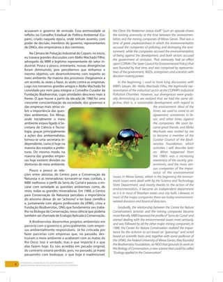 6
Entendendo a Mineração no Quadrilátero Ferrífero
Understanding Mining around the Quadrilatero Ferrifero
acusavam o governo de omissão. Essa animosidade se
refletiu no Conselho Estadual de Política Ambiental (Co-
pam), criado naquela época, onde tinham assento, com
poder de decisão, membros do governo, representantes
de ONGs, dos empresários e dos cientistas.
Na Câmara de Poluição Industrial do Copam, no início,
eu travava grandes discussões com Abílio Machado Filho,
advogado da MBR e legítimo representante do setor in-
dustrial. Pouco a pouco, entretanto, nossas divergências
foram diminuindo, pois percebemos que tínhamos o
mesmo objetivo, um desenvolvimento com respeito ao
meio ambiente. Na maioria dos processos chegávamos a
um acordo, às vezes a favor, às vezes contra as empresas.
Logo nos tornamos grandes amigos e Abílio Machado foi
convidado por mim para integrar o Conselho Curador da
Fundação Biodiversitas, cujas atividades descrevo mais à
frente. O que houve a partir da década de 1980 foi uma
crescente conscientização da sociedade, dos governos e
das empresas mais sérias so-
bre a importância das ques-
tões ambientais. Em Minas,
onde inicialmente o meio
ambiente estava ligado à Se-
cretaria de Ciência e Tecno-
logia, graças principalmente
a ações dos ambientalistas,
tornou-se uma secretaria in-
dependente, como é hoje na
maioria dos estados e prefei-
turas. Do mesmo modo, na
maioria das grandes empre-
sas hoje existem divisões ou
diretorias de meio ambiente.
Pouco a pouco as rela-
ções entre ativistas do Centro para a Conservação da
Natureza e as mineradoras tornaram-se mais cordiais, a
MBR melhorou o perfil da Serra do Curral e passou a en-
carar com seriedade as questões ambientais como, de
resto, todas as grandes mineradoras. Em 1988, o Centro
para Conservação da Natureza percebeu a importância
do ativismo deixar de ser “achismo” e ter base científica
e, juntamente com alguns professores da UFMG, criou a
Fundação Biodiversitas, ONG que fundamenta seu traba-
lho na Biologia da Conservação, nova ciência que poderia
também ser chamada de EcologiaAplicadaàConservação.
A Biodiversitas desenvolve projetos ambientais em
parceria com o governo e, principalmente, com empre-
sas ambientalmente responsáveis. Já foi criticada por
fazer parcerias com empresas que, no passado, des-
truíram o meio ambiente e acabaram com as matas do
Rio Doce. Isso é verdade, mas o que importa é o que
elas fazem hoje. Eu não acredito em pecado original,
do contrário estaria perdido, pois, no passado, já matei
passarinho com bodoque, o que hoje é inadmissível.
the Christ the Redeemer statue itself.” Such an episode shows
the existing animosity at the time between the environmen-
talists and the mining companies of Minas Gerais. That was a
time of great unpleasantness in which the environmentalists
accused the companies of polluting and destroying the envi-
ronment, while the companies accused the environmentalists
of being against the development, and both sectors accused
the government of omission. That animosity had an effect
upon COPAM (The State Council for Environmental Policy) that
was founded by that time, and was comprised by representa-
tives of the government, NGOs, enterprisers and scientists with
decision-makingpower.
In the beginning, I used to have long discussions with
MBR’s lawyer, Mr. Abilio Machado Filho, the legitimate rep-
resentative of the industrial sector at the COPAM’s Industrial
Pollution Chamber. However, our divergences were gradu-
ally diminishing as we realized that we had the same ob-
jective, that is, a sustainable development with regard to
the environment. Most of the
times, we used to come to an
agreement, sometimes in fa-
vor, and other times against
the companies. We soon be-
came great friends, and Abilio
Machado was invited by me
to become a member of the
Curator Council of the Biodi-
versitas Foundation, which
activities I will describe later
on. What happened from
the 1980’s was a increasing
awareness of the society, gov-
ernments, and the more seri-
ous companies of the impor-
tance of the environmental
issues. In Minas Gerais, where in the beginning the environ-
ment issues were dealt with by the Science and Technology
State Department, and mostly thanks to the action of the
environmentalists, it became an independent department
as it is in most of Brazilian states and city halls. Likewise, in
most of the major companies there are today environment-
related divisions and board of directors.
Gradually, the relationship between the Center for Nature
Conservation’s activists and the mining companies became
morefriendly,MBRimprovedtheprofileof‘SerradoCurral’and
started dealing with the environmental issues more seriously,
and was followed by all the other major mining companies. In
1988, the Center for Nature Conservation realized the impor-
tance for the activism to act based on “guessings” and acted
based on scientific basis and, together with some professor of
theUFMG,theFederalUniversityofMinasGerais,theyfounded
theBiodiversitasFoundation,anNGOthatgroundsitsworkon
the Biology of Conservation, a new science that could be called
“EcologyappliedtotheConservation”.
 