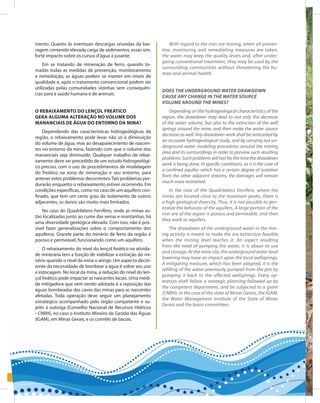 70
Entendendo a Mineração no Quadrilátero Ferrífero
Understanding Mining around the Quadrilatero Ferrifero
mento. Quanto às eventuais descargas oriundas da bar-
ragem contendo elevada carga de sedimentos, essas sim,
forte impacto sobre os cursos d’água a jusante.
Em se tratando de mineração de ferro, quando to-
madas todas as medidas de prevenção, monitoramento
e remediação, as águas podem se manter em níveis de
qualidade e, após o tratamento convencional podem ser
utilizadas pelas comunidades vizinhas sem consequên-
cias para a saúde humana e de animais.
O rebaixamento do lençol freático
gera alguma alteração no volume dos
mananciais de água do entorno da mina?
Dependendo das características hidrogeológicas da
região, o rebaixamento pode levar não só à diminuição
do volume de água, mas ao desaparecimento de nascen-
tes no entorno da mina, fazendo com que o volume dos
mananciais seja diminuído. Qualquer trabalho de rebai-
xamento deve ser precedido de um estudo hidrogeológi-
co preciso, com o uso de procedimentos de modelagem
do freático na zona de mineração e seu entorno, para
antever estes problemas decorrentes.Tais problemas per-
durarão enquanto o rebaixamento estiver ocorrendo. Em
condições específicas, como no caso de um aquífero con-
finado, que tem um certo grau de isolamento de outros
adjacentes, os danos são muito mais limitados.
No caso do Quadrilátero Ferrífero, onde as minas es-
tão localizadas junto ao cume das serras e montanhas, há
uma diversidade geológica elevada. Com isso, não é pos-
sível fazer generalizações sobre o comportamento dos
aquíferos. Grande parte do minério de ferro da região é
poroso e permeável, funcionando como um aquífero.
O rebaixamento do nível do lençol freático na ativida-
de minerária tem a função de viabilizar a extração do mi-
nério quando o nível da mina o atinge. Um aspecto decor-
rente da necessidade de bombear a água é sobre seu uso
e estocagem. No local da mina, a redução do nível do len-
çol freático pode impactar as nascentes locais. Uma medi-
da mitigadora que vem sendo adotada é a reposição das
águas bombeadas das cavas das minas para as nascentes
afetadas. Toda operação deve seguir um planejamento
estratégico acompanhado pelo órgão competente e su-
jeito à outorga (Conselho Nacional de Recursos Hídricos
- CNRH), no caso o Instituto Mineiro de Gestão das Águas
(IGAM), em Minas Gerais, e os comitês de bacias.
With regard to the iron ore mining, when all preven-
tive, monitoring and remediating measures are taken,
the water may keep the quality levels and, after under-
going conventional treatment, they may be used by the
surrounding communities without threatening the hu-
man and animal health.
Does the underground water drawdown
cause any change in the water source
volume around the mines?
Depending on the hydrogeological characteristics of the
region, the drawdown may lead to not only the decrease
of the water volume, but also to the extinction of the well
springs around the mine, and then make the water source
decrease as well. Any drawdown work shall be anteceded by
an accurate hydrogeological study, and by carrying out un-
derground water modeling procedures around the mining
area and its surroundings in order to preview such resulting
problems.Suchproblemswilllastforthetimethedrawdown
work is being done. In specific conditions, as it is the case of
a confined aquifer, which has a certain degree of isolation
from the other adjacent streams, the damages will remain
much more restrained.
In the case of the Quadrilatero Ferrifero, where the
mines are located close to the mountain peaks, there is
a high geological diversity. Thus, it is not possible to gen-
eralize the behavior of the aquifers. A large portion of the
iron ore of the region is porous and permeable, and then
they work as aquifers.
The drawdown of the underground water in the min-
ing activity is meant to make the ore extraction feasible
when the mining level reaches it. An aspect resulting
from the need of pumping the water, it is about its use
and storage. At the mine site, the underground water level
lowering may have an impact upon the local wellsprings.
A mitigating measure, which has been adopted, it is the
refilling of the water previously pumped from the pits by
pumping it back to the affected wellsprings. Every op-
eration shall follow a strategic planning followed up by
the competent department, and be subjected to a grant
(CNRH), in the case of the state of Minas Gerais, the IGAM,
the Water Management Institute of the State of Minas
Gerais and the basin committees.
 