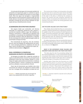 74
Entendendo a Mineração no Quadrilátero Ferrífero
Understanding Mining around the Quadrilatero Ferrifero
A construção de barragens de mineração também de-
sempenha um importante papel no controle do volume
d’água que verte da região da mina para os cursos d’água
locais. Parte das águas das barragens é reaproveitada
pela empresa no processamento mineral e pode, de certo
modo, atenuar o escoamento superficial aumentado pelo
desmate e remoção do solo nas áreas utilizadas nas ope-
rações de lavra e beneficiamento mineral.
As barragens são estruturas seguras?
São seguras desde que construídas com técnicas
avançadas de engenharia geotécnica para suportar o
acúmulo de materiais sólidos e água. São utilizados pa-
râmetros construtivos e coeficientes de segurança que
possibilitam a manutenção da estabilidade da barragem
por décadas. Devido às obras de alteamento, a capacida-
de de acumulação de materiais pelas barragens pode ser
aumentada ao longo do tempo.
Para manutenção da segurança, elas são monitora-
das por meio da instalação de equipamentos de contro-
le - como exemplo piezômetros, medidores de níveis de
água, marcos de deformação, medidores de vazão, etc. -
conforme demonstrados na figura 5.1.
Qual a diferença e a função das
barragens de rejeito e de sedimentos?
As barragens de rejeito têm o papel de acumular os
rejeitos do beneficiamento mineral. Sua principal função
ambiental é evitar que esses resíduos atinjam os cursos
d’água da região, provocando assoreamento e mudanças
do sistema fluvial. É comum a presença de compostos
químicos utilizados no processamento mineral.
Outro tipo de barramento que também atua como
instrumento de redução da chegada de material sólido
nos rios e córregos são as barragens ou bacias de con-
The construction of dams at mining plants also plays
an important role to control the water volume that flows
from the mine area to the local water streams. A portion
of the water in the dams is utilized by the company to
process the mineral and may somehow attenuate the
surface outflow increased by the deforestation and soil
removal in the area used for the mining operations and
mineral beneficiation.
Are the dams reliably safe structures?
They reliably safe provided that they are constructed ac-
cording to advanced geotechnical engineering methods to
be capable to bear the accumulation of solid materials and
water. Constructive parameters and safety coefficients are
applied to ensure the stability of the dam for decades. Due
to the elevating work, the material accumulation capacity
of the dams it may be raised over the time.
For safety maintenance, they are monitored by means of
installing controlling devices such as, for example, piezome-
ters, water level gauges, deformation marks, outflow meters,
etc., as shown on the figure 5.1.
WHAT IS THE DIFFERENCE FROM TAILINGS AND
SEDIMENT DAMS AND WHAT ARE THEIR FUNCTIONS?
The dams play the role of accumulating tailings from
the mineral beneficiation. Its main environmental function
is to prevent these residues and chemical compounds from
reaching the water streams of the area, and so causing the
silting and changes in the quality of the water systems.
Another type of dam that also functions as a solid
material filtering device to prevent the solid particles
to reach the rivers and creeks are the sediment restrain-
ing barriers or basins. They prevent the sediments car-
ried by the water from the surface water to flow over
the mine area, or from being directly carried to the wa-
Figura 5.1 – Modelo esquemático de uma barragem de
rejeito e seus equipamentos de controle e segurança
Figure 5.1 – Schematic model of a scrap dam and its safety and
controlling devices
Indicadores de nível d'água
Water level indicators
Lago
Lake
Marcos de deformação
Deformation marks
Medidor de Vazão
Outflow meter
Dreno de pé
Floor drain
 