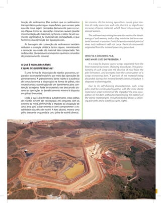 75Entendendo a Mineração no Quadrilátero Ferrífero
Understanding Mining around the Quadrilatero Ferrifero
tenção de sedimentos. Elas evitam que os sedimentos
transportados pelas águas superficiais, que escoam pela
área da mina, sejam carreados diretamente para os cur-
sos d’água. Como as operações mineiras causam grande
movimentação de materiais rochosos e solos, há um au-
mento significativo de material não compactado, o que
favorece a sua remoção por águas pluviais.
As barragens de contenção de sedimentos também
reduzem a energia cinética destas águas, minimizando
a remoção ou erosão do material não compactado. Tais
sedimentos não possuem compostos químicos oriundos
do processamento mineral.
O que é pilha drenante
e qual o seu diferencial?
É uma forma de disposição de rejeitos grosseiros, se-
parados do material mais fino por meio das operações de
peneiramento. A granulometria deste rejeito e a ausência
de lamas favorece a disposição na forma de pilhas, não
necessitando a construção de um barramento para con-
tenção do rejeito. Parte do material a ser descartado du-
rante as operações de beneficiamento mineral é disposta
em pilhas drenantes.
Dada a sua característica autodrenante, estas pilhas
de rejeitos devem ser construídas em conjunto com os
estéreis da mina, diminuindo o impacto da ocupação de
uma área para o barramento e sem comprometer a es-
tabilidade da pilha de estéril. A foto abaixo, mostra uma
pilha drenante (esquerda) e uma pilha de estéril (direita).
ter streams. As the mining operations cause great mo-
tion of rocky materials and soils, there is an significant
increase of loose material, which favors its removal by
pluvial waters.
The sediment restraining barriers also reduce the kinetic
energy of such waters, and so they minimize the loose ma-
terial removal or erosion. From the environmental point of
view, such sediments will not carry chemical compounds
originated from the mineral processing procedure.
What Is a draining pile,
and what Is its differential?
It is a way to dispose coarse scraps separated from the
finer material by means of sieving procedures. The granu-
lometry of such scrap and the absence of mud favor the
pile formation, and exempts from the construction of a
scrap restraining dam. A portion of the material being
discarded during the mineral beneficiation procedure is
disposed in draining piles.
Due to its self-draining characteristics, such scrap
piles shall be constructed together with the mine sterile
material in order to minimize the impact of the area occu-
pation on the dam without compromising the stability of
the sterile material pile. The photo below shows a drain-
ing pile (left) and a waste rock pile (right).
 